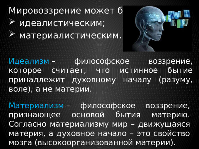 Мировоззрение может быть:   идеалистическим;  материалистическим. Идеализм  – философское воззрение, которое считает, что истинное бытие принадлежит духовному началу (разуму, воле), а не материи. Материализм  – философское воззрение, признающее основой бытия материю. Согласно материализму мир – движущаяся материя, а духовное начало – это свойство мозга (высокоорганизованной материи). 
