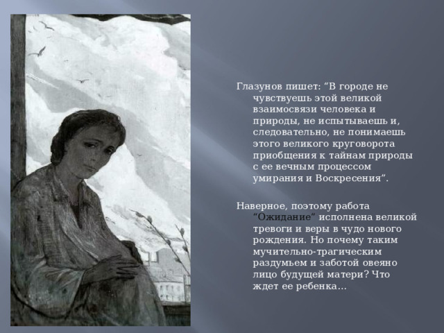 Глазунов пишет: “В городе не чувствуешь этой великой взаимосвязи человека и природы, не испытываешь и, следовательно, не понимаешь этого великого круговорота приобщения к тайнам природы с ее вечным процессом умирания и Воскресения”.   Наверное, поэтому работа “Ожидание” исполнена великой тревоги и веры в чудо нового рождения. Но почему таким мучительно-трагическим раздумьем и заботой овеяно лицо будущей матери? Что ждет ее ребенка…  