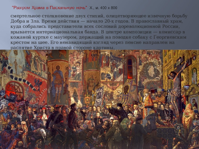 смертельное столкновение двух стихий, олицетворяющее извечную борьбу Добра и Зла. Время действия — начало 20-х годов. В православный храм, куда собрались представители всех сословий дореволюционной России, врывается интернациональная банда. В центре композиции — комиссар в кожаной куртке с маузером, держащий на поводке собаку с Георгиевским крестом на шее. Его ненавидящий взгляд через пенсне направлен на распятие Христа в правой стороне картины. 