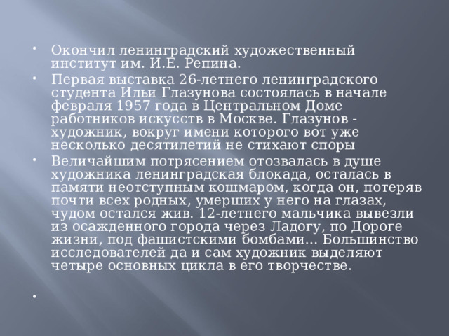 Окончил ленинградский художественный институт им. И.Е. Репина. Первая выставка 26-летнего ленинградского студента Ильи Глазунова состоялась в начале февраля 1957 года в Центральном Доме работников искусств в Москве. Глазунов - художник, вокруг имени которого вот уже несколько десятилетий не стихают споры Величайшим потрясением отозвалась в душе художника ленинградская блокада, осталась в памяти неотступным кошмаром, когда он, потеряв почти всех родных, умерших у него на глазах, чудом остался жив. 12-летнего мальчика вывезли из осажденного города через Ладогу, по Дороге жизни, под фашистскими бомбами... Большинство исследователей да и сам художник выделяют четыре основных цикла в его творчестве.     