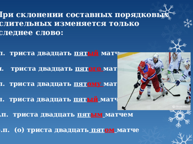 2. При склонении составных порядковых  числительных изменяется только  последнее слово: И.п. триста двадцать пят ый матч   Р.п. триста двадцать пят ого матча   Д.п. триста двадцать пят ому матчу   В.п. триста двадцать пят ый  матч   Тв.п. триста двадцать пят ым  матчем   Пр.п. (о) триста двадцать пят ом  матче 