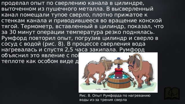 Чтобы точно исследовать это явление, Румфорд проделал опыт по сверлению канала в цилиндре, выточенном из пушечного металла. В высверленный канал помещали тупое сверло, плотно прижатое к стенкам канала и приводившееся во вращение конской тягой. Термометр, вставленный в цилиндр, показал, что за 30 минут операции температура резко поднялась. Румфорд повторил опыт, погрузив цилиндр и сверло в сосуд с водой (рис. 8). В процессе сверления вода нагревалась и спустя 2,5 часа закипала. Румфорд объяснил это явление с помощью представления о теплоте как особом виде движения Рис. 8. Опыт Румфорда по нагреванию воды из-за трения сверла 