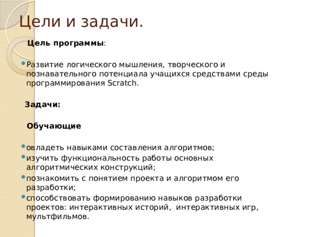 Цели и задачи.  Цель программы : Развитие логического мышления, творческого и познавательного потенциала учащихся средствами среды программирования Scratch.  Задачи:  Обучающие овладеть навыками составления алгоритмов; изучить функциональность работы основных алгоритмических конструкций; познакомить с понятием проекта и алгоритмом его разработки; способствовать формированию навыков разработки проектов: интерактивных историй, интерактивных игр, мультфильмов. 