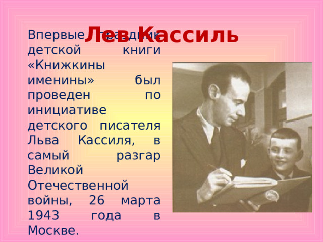 Лев Кассиль Впервые праздник детской книги «Книжкины именины» был проведен по инициативе детского писателя Льва Кассиля, в самый разгар Великой Отечественной войны, 26 марта 1943 года в Москве. 