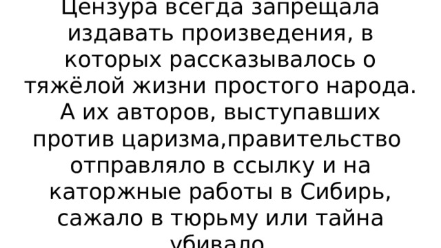 Цензура всегда запрещала издавать произведения, в которых рассказывалось о тяжёлой жизни простого народа. А их авторов, выступавших против царизма,правительство отправляло в ссылку и на каторжные работы в Сибирь, сажало в тюрьму или тайна убивало. 