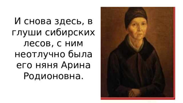 И снова здесь, в глуши сибирских лесов, с ним неотлучно была его няня Арина Родионовна. 