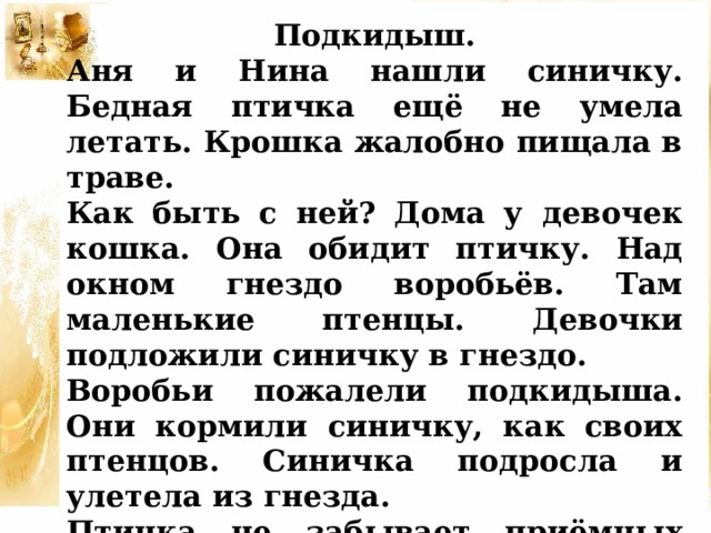 Подкидыш. Аня и Нина нашли синичку. Бедная птичка ещё не умела летать. Крошка жалобно пищала в траве. Как быть с ней? Дома у девочек кошка. Она обидит птичку. Над окном гнездо воробьёв. Там маленькие птенцы. Девочки подложили синичку в гнездо. Воробьи пожалели подкидыша. Они кормили синичку, как своих птенцов. Синичка подросла и улетела из гнезда. Птичка не забывает приёмных родителей. Она часто прилетает к воробьиному гнезду. 
