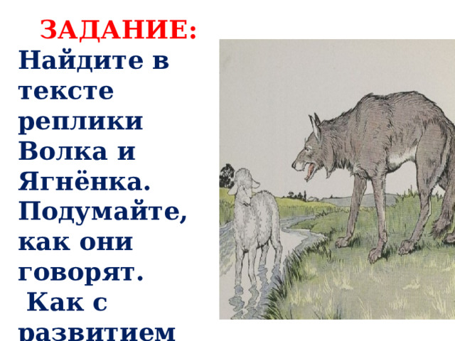 ЗАДАНИЕ: Найдите в тексте реплики Волка и Ягнёнка. Подумайте, как они говорят.  Как с развитием действия меняется их мимика, жесты. 