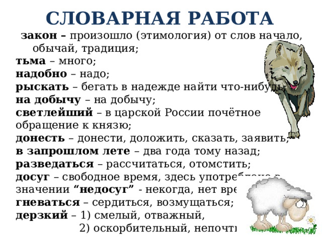 СЛОВАРНАЯ РАБОТА закон – произошло (этимология) от слов начало, обычай, традиция; тьма – много; надобно – надо; рыскать – бегать в надежде найти что-нибудь; на добычу – на добычу; светлейший – в царской России почётное обращение к князю; донесть – донести, доложить, сказать, заявить; в запрошлом лете – два года тому назад; разведаться – рассчитаться, отомстить; досуг – свободное время, здесь употреблено в значении “недосуг” - некогда, нет времени; гневаться – сердиться, возмущаться; дерзкий – 1) смелый, отважный,  2) оскорбительный, непочтительный 