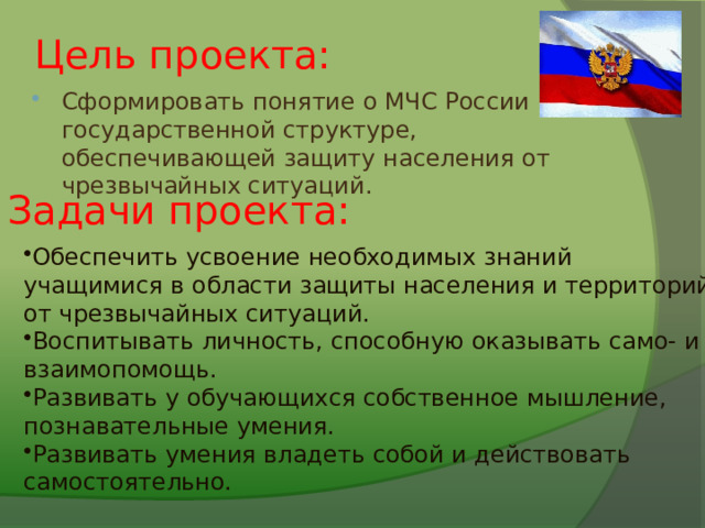 Цель проекта: Сформировать понятие о МЧС России как государственной структуре, обеспечивающей защиту населения от чрезвычайных ситуаций. Задачи проекта: Обеспечить усвоение необходимых знаний учащимися в области защиты населения и территорий от чрезвычайных ситуаций. Воспитывать личность, способную оказывать само- и взаимопомощь. Развивать у обучающихся собственное мышление, познавательные умения. Развивать умения владеть собой и действовать самостоятельно. 