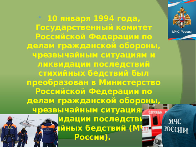 10 января 1994 года, Государственный комитет Российской Федерации по делам гражданской обороны, чрезвычайным ситуациям и ликвидации последствий стихийных бедствий был преобразован в Министерство Российской Федерации по делам гражданской обороны, чрезвычайным ситуациям и ликвидации последствий стихийных бедствий (МЧС России). 