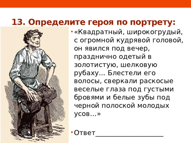 13. Определите героя по портрету: «Квадратный, широкогрудый, с огромной кудрявой головой, он явился под вечер, празднично одетый в золотистую, шелковую рубаху… Блестели его волосы, сверкали раскосые веселые глаза под густыми бровями и белые зубы под черной полоской молодых усов…»   Ответ____________________ 