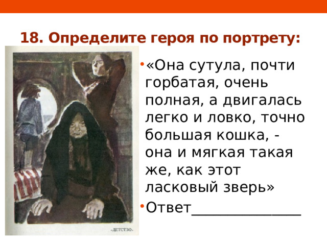 18. Определите героя по портрету: «Она сутула, почти горбатая, очень полная, а двигалась легко и ловко, точно большая кошка, - она и мягкая такая же, как этот ласковый зверь» Ответ_______________ 