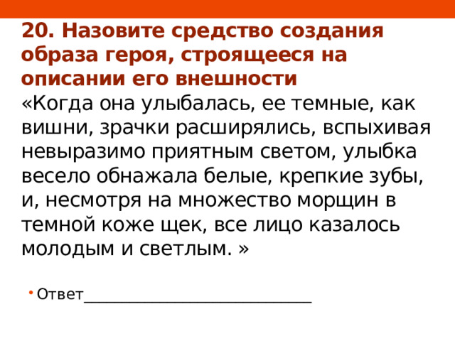 20. Назовите средство создания образа героя, строящееся на описании его внешности  «Когда она улыбалась, ее темные, как вишни, зрачки расширялись, вспыхивая невыразимо приятным светом, улыбка весело обнажала белые, крепкие зубы, и, несмотря на множество морщин в темной коже щек, все лицо казалось молодым и светлым. » Ответ______________________________ 
