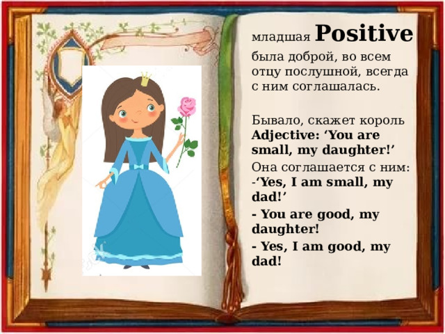 младшая Positive была доброй, во всем отцу послушной, всегда с ним соглашалась. Бывало, скажет король Adjective: ‘You are small, my daughter!’ Она соглашается с ним: - ‘Yes, I am small, my dad!’ - You are good, my daughter! - Yes, I am good, my dad! 