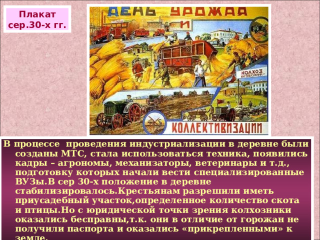 Плакат сер.30-х гг. В процессе проведения индустриализации в деревне были созданы МТС, стала использоваться техника, появились кадры – агрономы, механизаторы, ветеринары и т.д., подготовку которых начали вести специализированные ВУЗы.В сер 30-х положение в деревне стабилизировалось.Крестьянам разрешили иметь приусадебный участок,определенное количество скота и птицы.Но с юридической точки зрения колхозники оказались бесправны,т.к. они в отличие от горожан не получили паспорта и оказались «прикрепленными» к земле. 
