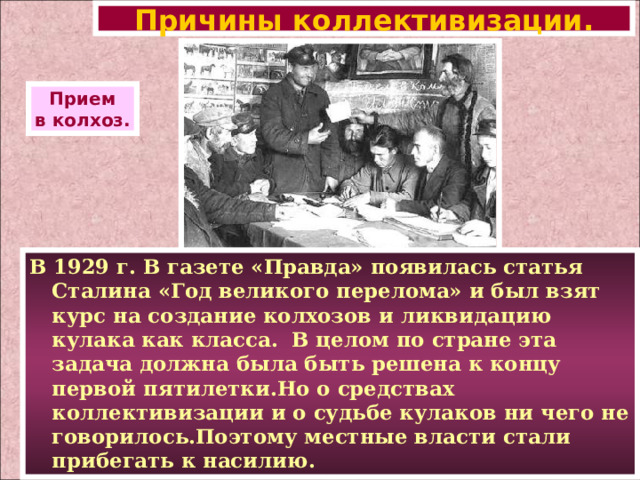 Причины коллективизации. Прием в колхоз. В 1929 г. В газете «Правда» появилась статья Сталина «Год великого перелома» и был взят курс на создание колхозов и ликвидацию кулака как класса. В целом по стране эта задача должна была быть решена к концу первой пятилетки.Но о средствах коллективизации и о судьбе кулаков ни чего не говорилось.Поэтому местные власти стали прибегать к насилию. 