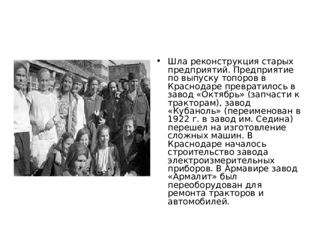 Шла реконструкция старых предприятий. Предприятие по выпуску топоров в Краснодаре превратилось в завод «Октябрь» (запчасти к тракторам), завод «Кубаноль» (переименован в 1922 г. в завод им. Седина) перешел на изготовление сложных машин. В Краснодаре началось строительство завода электроизмерительных приборов. В Армавире завод «Армалит» был переоборудован для ремонта тракторов и автомобилей.  