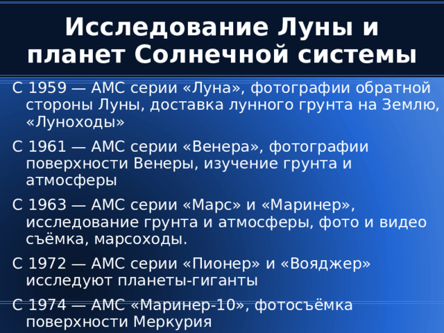 Исследование Луны и планет Солнечной системы С 1959 — АМС серии «Луна», фотографии обратной стороны Луны, доставка лунного грунта на Землю, «Луноходы» С 1961 — АМС серии «Венера», фотографии поверхности Венеры, изучение грунта и атмосферы С 1963 — АМС серии «Марс» и «Маринер», исследование грунта и атмосферы, фото и видео съёмка, марсоходы. С 1972 — АМС серии «Пионер» и «Вояджер» исследуют планеты-гиганты С 1974 — АМС «Маринер-10», фотосъёмка поверхности Меркурия  
