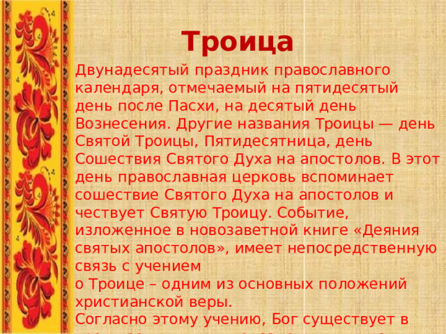 Троица Двунадесятый  праздник  православного календаря,  отмечаемый  на  пятидесятый  день  после  Пасхи,  на десятый  день  Вознесения.  Другие  названия  Троицы  —  день Святой  Троицы,  Пятидесятница,  день  Сошествия  Святого  Духа на  апостолов.  В  этот  день  православная  церковь  вспоминает сошествие  Святого  Духа  на  апостолов  и  чествует  Святую Троицу.  Событие,  изложенное  в  новозаветной  книге  «Деяния святых  апостолов»,  имеет  непосредственную  связь  с  учением о  Троице  –  одним  из  основных  положений  христианской  веры. Согласно  этому  учению,  Бог  существует  в  трех  неслиянных  и нераздельных  лицах:  Отца  –  безначального  первоначала, Сына  –  логоса  и  Духа  Святого  –  животворящего  начала. 