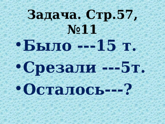 Задача. Стр.57, №11 Было ---15 т. Срезали ---5т. Осталось---?  