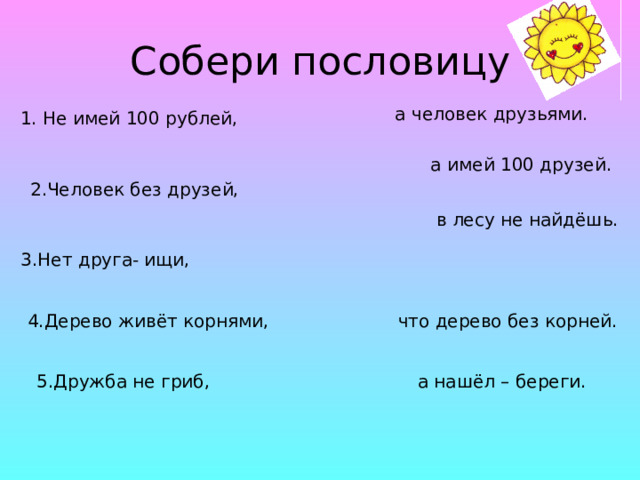 Собери пословицу а человек друзьями. 1. Не имей 100 рублей, а имей 100 друзей. 2.Человек без друзей, в лесу не найдёшь. 3.Нет друга- ищи, 4.Дерево живёт корнями, что дерево без корней. 5.Дружба не гриб, а нашёл – береги. 