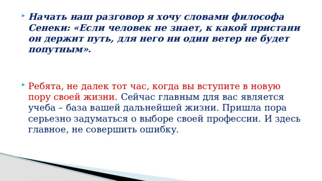 Начать наш разговор я хочу словами философа Сенеки: «Если человек не знает, к какой пристани он держит путь, для него ни один ветер не будет попутным». Ребята, не далек тот час, когда вы вступите в новую пору своей жизни. Сейчас главным для вас является учеба – база вашей дальнейшей жизни. Пришла пора серьезно задуматься о выборе своей профессии. И здесь главное, не совершить ошибку. 