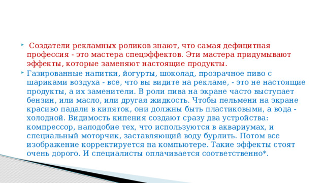   Создатели рекламных роликов знают, что самая дефицитная профессия - это мастера спецэффектов. Эти мастера придумывают эффекты, которые заменяют настоящие продукты. Газированные напитки, йогурты, шоколад, прозрачное пиво с шариками воздуха - все, что вы видите на рекламе, - это не настоящие продукты, а их заменители. В роли пива на экране часто выступает бензин, или масло, или другая жидкость. Чтобы пельмени на экране красиво падали в кипяток, они должны быть пластиковыми, а вода - холодной. Видимость кипения создают сразу два устройства: компрессор, наподобие тех, что используются в аквариумах, и специальный моторчик, заставляющий воду бурлить. Потом все изображение корректируется на компьютере. Такие эффекты стоят очень дорого. И специалисты оплачивается соответственно*. 