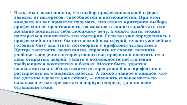 Итак, мы с вами поняли, что выбор профессиональной сферы зависит от интересов, способностей и возможностей. При этом каждому из вас придется подумать, что станет критерием выбора профессии: ее престижность, возможность много заработать или желание посвятить себя любимому делу, а может быть, можно постараться совместить эти критерии. Если вы уже определились с профессией или хотя бы интересной вам сферой, нужно уже сейчас готовить базу для этого: поговорить с профконсультантами в Центре занятости, родителями, спросить их совета; выявить учебные заведения интересующего вас профиля и посетить их в день открытых дверей, узнать о возможности поступления, требующихся документах и баллах. Может быть, удастся познакомиться с обладателями интересующей вас профессии и расспросить их о нюансах работы. А самое главное и важное, что вы должны сделать уже сейчас, — повысить успеваемость по важным для вас предметам в первую очередь, да и по всем остальным тоже . 