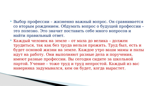 Выбор профессии – жизненно важный вопрос. Он сравнивается со вторым рождением. Обдумать вопрос о будущей профессии – это полезно. Это значит поставить себе много вопросов и найти правильный ответ. Каждый человек на земле – от мала до велика – должен трудиться, так как без труда нельзя прожить. Труд был, есть и будет основой жизни на земле. Каждое утро ваши мамы и папы идут на работу. Они выполняют разные дела и поручения, имеют разные профессии. Вы сегодня сидите за школьной партой. Учение – тоже труд и труд непростой. Каждый из вас наверняка задумывался, кем он будет, когда вырастет. 