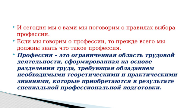 И сегодня мы с вами мы поговорим о правилах выбора профессии. Если мы говорим о профессии, то прежде всего мы должны знать что такое профессия. Профессия – это ограниченная область трудовой деятельности, сформированная на основе разделения труда, требующая обладанием необходимыми теоретическими и практическими знаниями, которые приобретаются в результате специальной профессиональной подготовки. 