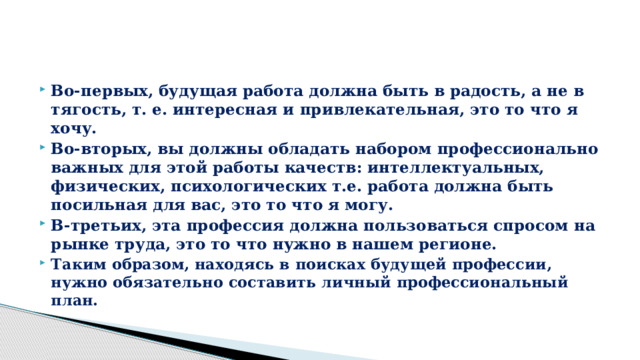 Во-первых, будущая работа должна быть в радость, а не в тягость, т. е. интересная и привлекательная, это то что я хочу. Во-вторых, вы должны обладать набором профессионально важных для этой работы качеств: интеллектуальных, физических, психологических т.е. работа должна быть посильная для вас, это то что я могу. В-третьих, эта профессия должна пользоваться спросом на рынке труда, это то что нужно в нашем регионе. Таким образом, находясь в поисках будущей профессии, нужно обязательно составить личный профессиональный план. 