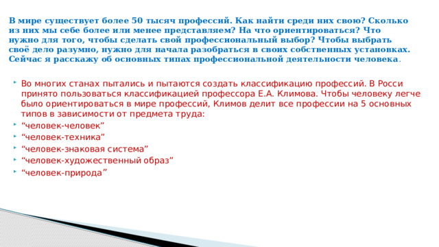В мире существует более 50 тысяч профессий. Как найти среди них свою? Сколько из них мы себе более или менее представляем? На что ориентироваться? Что нужно для того, чтобы сделать свой профессиональный выбор? Чтобы выбрать своё дело разумно, нужно для начала разобраться в своих собственных установках. Сейчас я расскажу об основных типах профессиональной деятельности человека .    Во многих станах пытались и пытаются создать классификацию профессий. В Росси принято пользоваться классификацией профессора Е.А. Климова. Чтобы человеку легче было ориентироваться в мире профессий, Климов делит все профессии на 5 основных типов в зависимости от предмета труда: “ человек-человек” “ человек-техника” “ человек-знаковая система” “ человек-художественный образ” “ человек-природа ” 