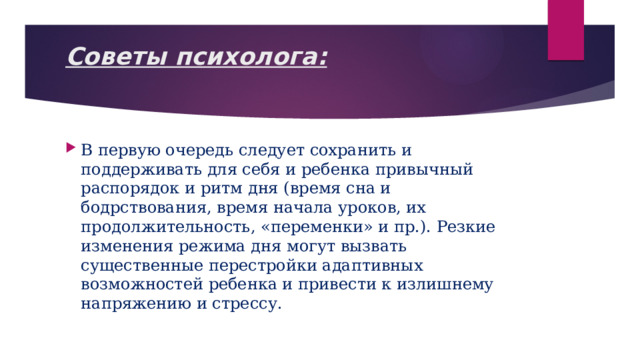 Советы психолога:   В первую очередь следует сохранить и поддерживать для себя и ребенка привычный распорядок и ритм дня (время сна и бодрствования, время начала уроков, их продолжительность, «переменки» и пр.). Резкие изменения режима дня могут вызвать существенные перестройки адаптивных возможностей ребенка и привести к излишнему напряжению и стрессу. 