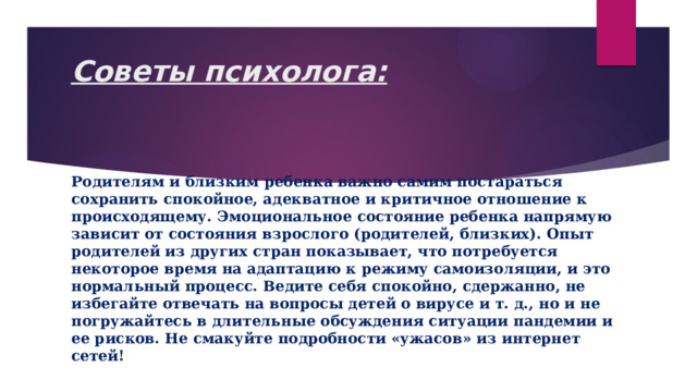 Советы психолога:   Родителям и близким ребенка важно самим постараться сохранить спокойное, адекватное и критичное отношение к происходящему. Эмоциональное состояние ребенка напрямую зависит от состояния взрослого (родителей, близких). Опыт родителей из других стран показывает, что потребуется некоторое время на адаптацию к режиму самоизоляции, и это нормальный процесс. Ведите себя спокойно, сдержанно, не избегайте отвечать на вопросы детей о вирусе и т. д., но и не погружайтесь в длительные обсуждения ситуации пандемии и ее рисков. Не смакуйте подробности «ужасов» из интернет сетей! 
