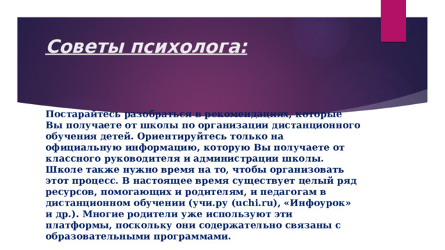 Советы психолога:   Постарайтесь разобраться в рекомендациях, которые Вы получаете от школы по организации дистанционного обучения детей. Ориентируйтесь только на официальную информацию, которую Вы получаете от классного руководителя и администрации школы. Школе также нужно время на то, чтобы организовать этот процесс. В настоящее время существует целый ряд ресурсов, помогающих и родителям, и педагогам в дистанционном обучении (учи.ру (uchi.ru), «Инфоурок» и др.). Многие родители уже используют эти платформы, поскольку они содержательно связаны с образовательными программами. 