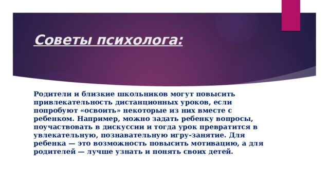 Советы психолога:   Родители и близкие школьников могут повысить привлекательность дистанционных уроков, если попробуют «освоить» некоторые из них вместе с ребенком. Например, можно задать ребенку вопросы, поучаствовать в дискуссии и тогда урок превратится в увлекательную, познавательную игру-занятие. Для ребенка — это возможность повысить мотивацию, а для родителей — лучше узнать и понять своих детей.  