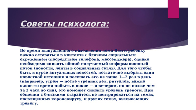 Советы психолога:   Во время вынужденного нахождения дома Вам и ребенку важно оставаться в контакте с близким социальным окружением (посредством телефона, мессенджера), однако необходимо снизить общий получаемый информационный поток (новости, ленты в социальных сетях). Для того чтобы быть в курсе актуальных новостей, достаточно выбрать один новостной источник и посещать его не чаще 1—2 раз в день (например, утром — после утренних дел, ритуалов, важно какое-то время побыть в покое — и вечером, но не позже чем за 2 часа до сна), это поможет снизить уровень тревоги. При общении с близкими старайтесь не центрироваться на темах, посвященных коронавирусу, и других темах, вызывающих тревогу. 