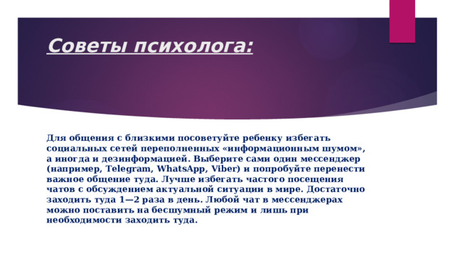 Советы психолога:   Для общения с близкими посоветуйте ребенку избегать социальных сетей переполненных «информационным шумом», а иногда и дезинформацией. Выберите сами один мессенджер (например, Тelegram, WhatsApp, Viber) и попробуйте перенести важное общение туда. Лучше избегать частого посещения чатов с обсуждением актуальной ситуации в мире. Достаточно заходить туда 1—2 раза в день. Любой чат в мессенджерах можно поставить на бесшумный режим и лишь при необходимости заходить туда. 