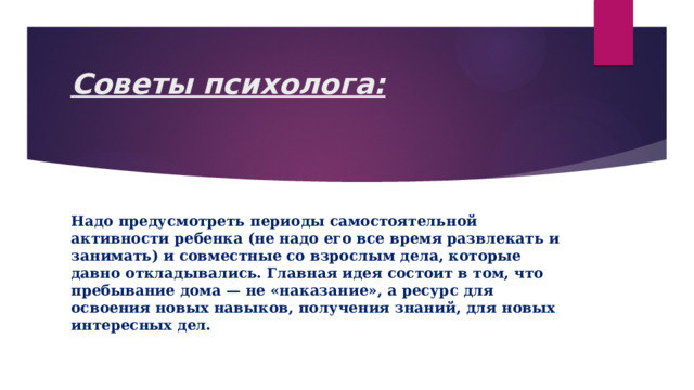 Советы психолога:   Надо предусмотреть периоды самостоятельной активности ребенка (не надо его все время развлекать и занимать) и совместные со взрослым дела, которые давно откладывались. Главная идея состоит в том, что пребывание дома — не «наказание», а ресурс для освоения новых навыков, получения знаний, для новых интересных дел. 
