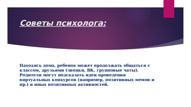 Советы психолога:   Находясь дома, ребенок может продолжать общаться с классом, друзьями (звонки, ВК, групповые чаты). Родители могут подсказать идеи проведения виртуальных конкурсов (например, позитивных мемов и пр.) и иных позитивных активностей. 
