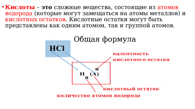 Кислоты  –  это  сложные вещества, состоящие из атомов водорода (которые могут замещаться на атомы металлов) и кислотных остатков . Кислотные остатки могут быть представлены как одним атомом, так и группой атомов. Общая формула 