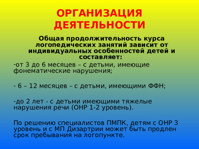 ОРГАНИЗАЦИЯ ДЕЯТЕЛЬНОСТИ Общая продолжительность курса логопедических занятий зависит от индивидуальных особенностей детей и составляет: от 3 до 6 месяцев – с детьми, имеющие фонематические нарушения;  6 – 12 месяцев – с детьми, имеющими ФФН; до 2 лет - с детьми имеющими тяжелые нарушения речи (ОНР 1-2 уровень). По решению специалистов ПМПК, детям с ОНР 3 уровень и с МП Дизартрии может быть продлен срок пребывания на логопункте. 