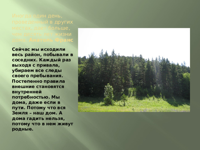 Иногда один день, проведенный в других местах, дает больше, чем десять лет жизни дома. Анатоль Франс Сейчас мы исходили весь район, побывали в соседних. Каждый раз выходя с привала, убираем все следы своего пребывания. Постепенно правила внешние становятся внутренней потребностью. Мы дома, даже если в пути. Потому что вся Земля – наш дом. А дома гадить нельзя, потому что в нем живут родные. 