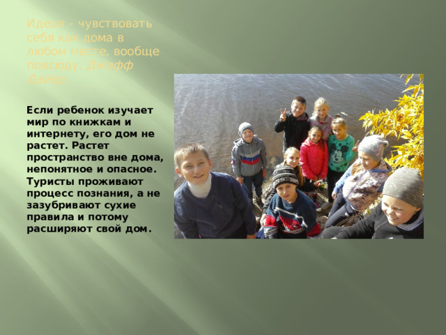 Идеал – чувствовать себя как дома в любом месте, вообще повсюду. Джефф Дайер   Если ребенок изучает мир по книжкам и интернету, его дом не растет. Растет пространство вне дома, непонятное и опасное. Туристы проживают процесс познания, а не зазубривают сухие правила и потому расширяют свой дом. 