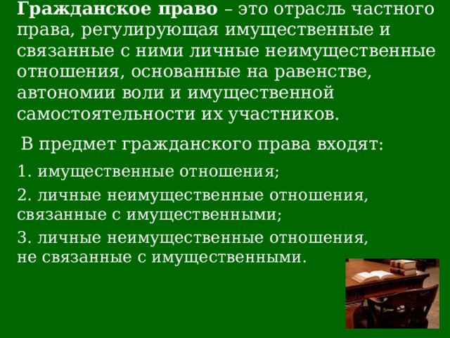 Гражданское право – это отрасль частного права, регулирующая имущественные и связанные с ними личные неимущественные отношения, основанные на равенстве, автономии воли и имущественной  самостоятельности их участников. В предмет гражданского права входят: 1. имущественные отношения; 2. личные неимущественные отношения, связанные с имущественными; 3. личные неимущественные отношения, не связанные с имущественными. 