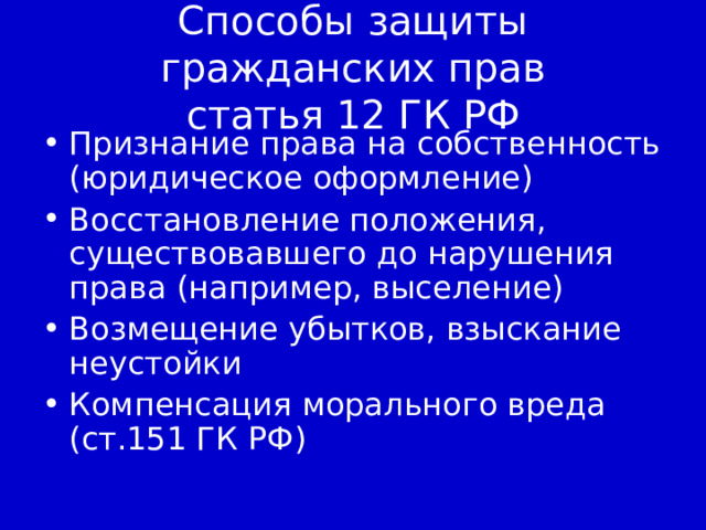 Способы защиты гражданских прав  статья 12 ГК РФ Признание права на собственность (юридическое оформление) Восстановление положения, существовавшего до нарушения права (например, выселение) Возмещение убытков, взыскание неустойки Компенсация морального вреда (ст.151 ГК РФ) 