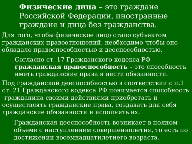 Физические лица – это граждане Российской Федерации, иностранные граждане и лица без гражданства. Для того, чтобы физическое лицо стало субъектом гражданских правоотношений, необходимо чтобы оно обладало правоспособностью и дееспособностью. Согласно ст. 17 Гражданского кодекса РФ гражданская правоспособность – это способность иметь гражданские права и нести обязанности. Под гражданской дееспособностью в соответствии с п.1 ст. 21 Гражданского кодекса РФ понимается способность гражданина своими действиями приобретать и осуществлять гражданские права, создавать для себя гражданские обязанности и исполнять их. Гражданская дееспособность возникает в полном объеме с наступлением совершеннолетия, то есть по достижении восемнадцатилетнего возраста. 