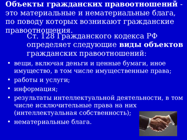 Объекты гражданских правоотношений - это материальные и нематериальные блага, по поводу которых возникают гражданские правоотношения. Ст. 128 Гражданского кодекса РФ определяет следующие виды объектов гражданских правоотношений: вещи, включая деньги и ценные бумаги, иное имущество, в том числе имущественные права; работы и услуги; информация; результаты интеллектуальной деятельности, в том числе исключительные права на них (интеллектуальная собственность); нематериальные блага. 