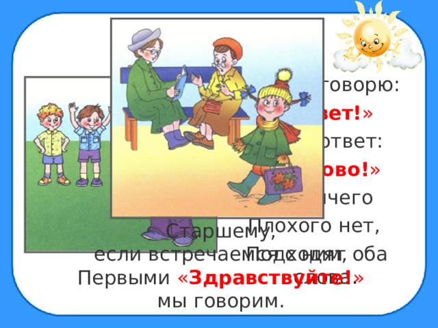 Я другу говорю: « Привет! » А он в ответ: « Здорово! » Тут ничего Плохого нет, Подходят оба слова . Старшему, если встречаемся с ним, Первыми « Здравствуйте! » мы говорим. 